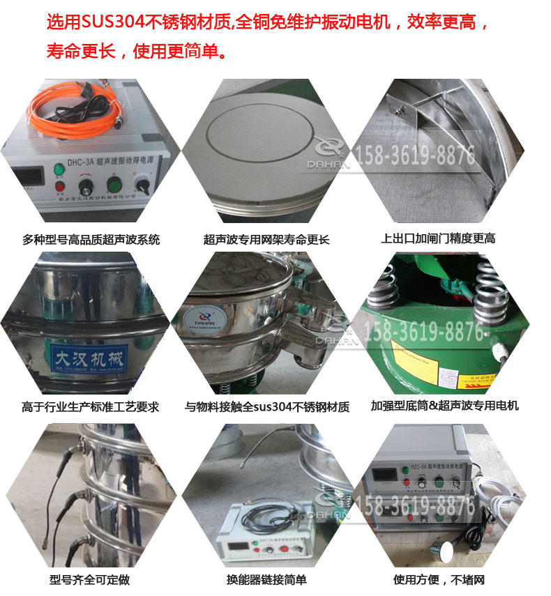 超聲波振動(dòng)篩細(xì)節(jié)展示：選用SUS304不銹鋼材質(zhì)，全銅沒維護(hù)振動(dòng)電機(jī)，效率高，壽命更長，使用更簡單：多種型號高品質(zhì)超聲波系統(tǒng)，超聲波專用網(wǎng)架壽命更長，上出口加閘門精度高，與物料接觸全SUS304不銹鋼材質(zhì)，加強(qiáng)型底筒，超聲波專用電機(jī)，型號齊全可定做，換能器鏈接簡單，使用方便，不堵網(wǎng)。